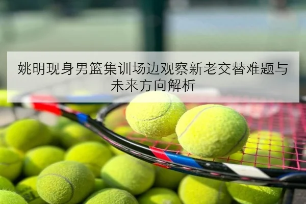 姚明现身男篮集训场边观察新老交替难题与未来方向解析 - kaiyun